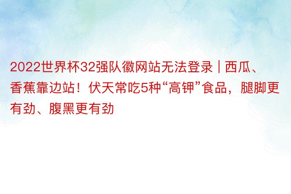 2022世界杯32强队徽网站无法登录 | 西瓜、香蕉靠边站！伏天常吃5种“高钾”食品，腿脚更有劲、腹黑更有劲