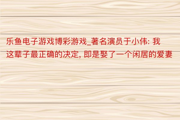 乐鱼电子游戏博彩游戏_著名演员于小伟: 我这辈子最正确的决定, 即是娶了一个闲居的爱妻
