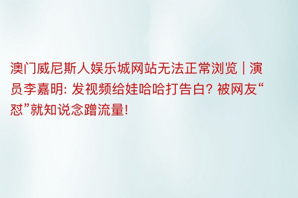 澳门威尼斯人娱乐城网站无法正常浏览 | 演员李嘉明: 发视频给娃哈哈打告白? 被网友“怼”就知说念蹭流量!