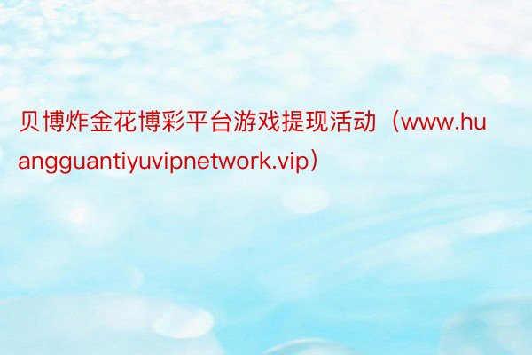 贝博炸金花博彩平台游戏提现活动（www.huangguantiyuvipnetwork.vip）