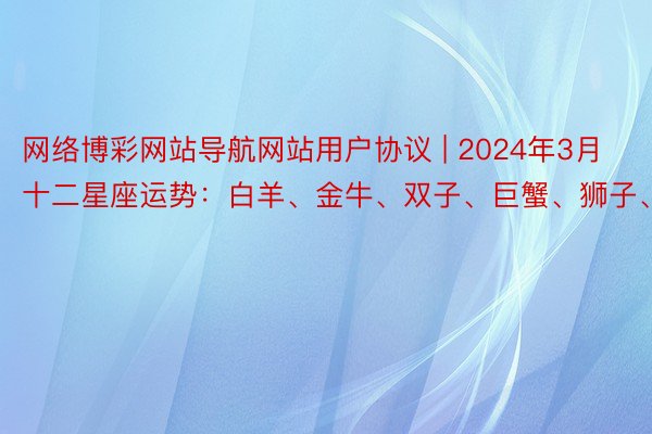网络博彩网站导航网站用户协议 | 2024年3月十二星座运势：白羊、金牛、双子、巨蟹、狮子、处女座