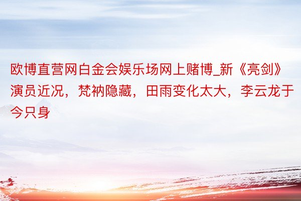 欧博直营网白金会娱乐场网上赌博_新《亮剑》演员近况，梵衲隐藏，田雨变化太大，李云龙于今只身
