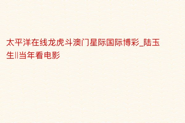 太平洋在线龙虎斗澳门星际国际博彩_陆玉生‖当年看电影