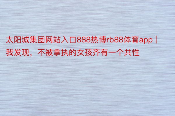 太阳城集团网站入口888热博rb88体育app | 我发现，不被拿执的女孩齐有一个共性
