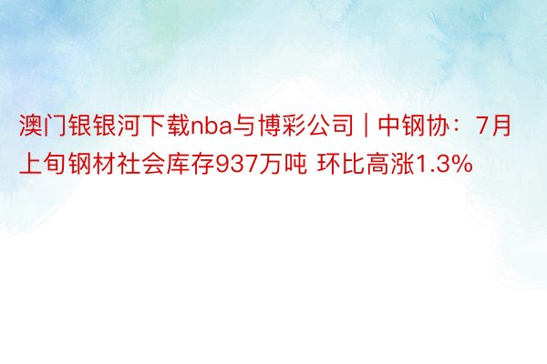 澳门银银河下载nba与博彩公司 | 中钢协：7月上旬钢材社会库存937万吨 环比高涨1.3%