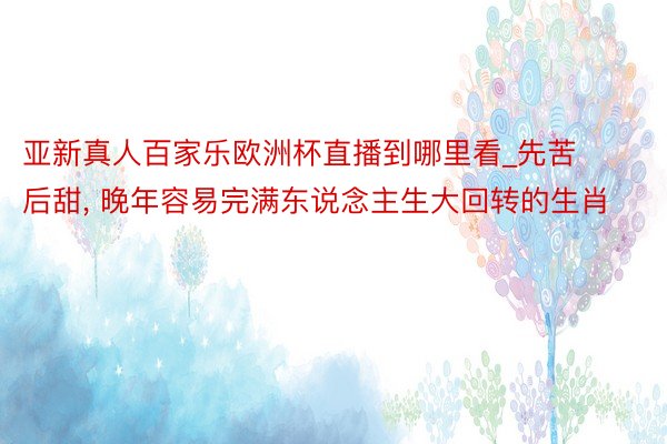 亚新真人百家乐欧洲杯直播到哪里看_先苦后甜, 晚年容易完满东说念主生大回转的生肖