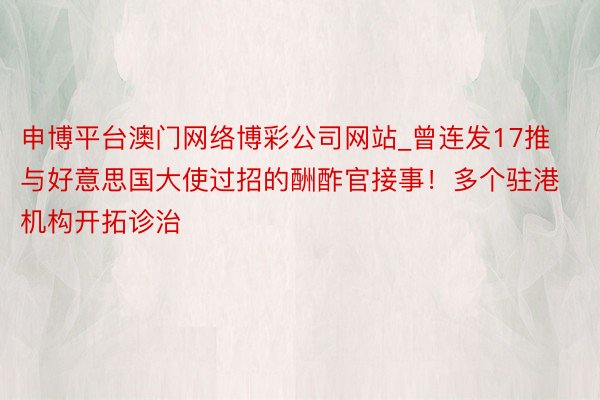 申博平台澳门网络博彩公司网站_曾连发17推与好意思国大使过招的酬酢官接事！多个驻港机构开拓诊治