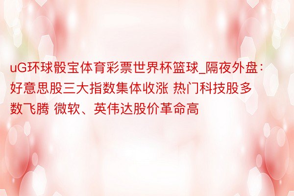 uG环球骰宝体育彩票世界杯篮球_隔夜外盘：好意思股三大指数集体收涨 热门科技股多数飞腾 微软、英伟达股价革命高
