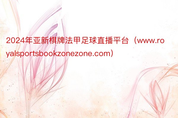 2024年亚新棋牌法甲足球直播平台（www.royalsportsbookzonezone.com）