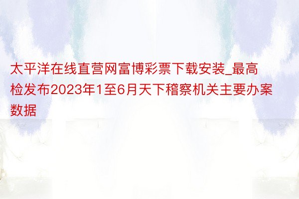 太平洋在线直营网富博彩票下载安装_最高检发布2023年1至6月天下稽察机关主要办案数据