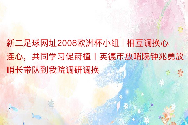 新二足球网址2008欧洲杯小组 | 相互调换心连心，共同学习促莳植丨英德市放哨院钟兆勇放哨长带队到我院调研调换