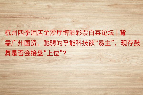杭州四季酒店金沙厅博彩彩票白菜论坛 | 背靠广州国资、驰骋的孚能科技欲“易主”，现存鼓舞是否会接盘“上位”？