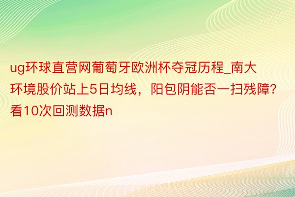ug环球直营网葡萄牙欧洲杯夺冠历程_南大环境股价站上5日均线，阳包阴能否一扫残障？看10次回测数据n