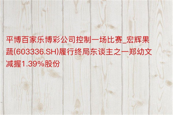平博百家乐博彩公司控制一场比赛_宏辉果蔬(603336.SH)履行终局东谈主之一郑幼文减握1.39%股份