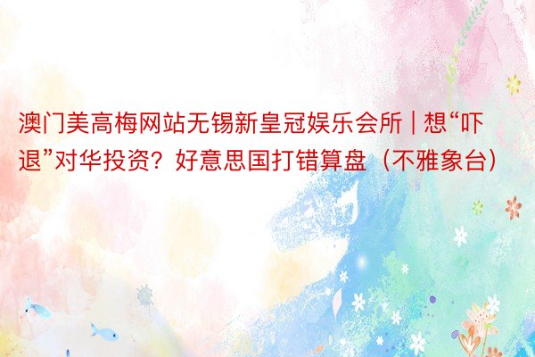 澳门美高梅网站无锡新皇冠娱乐会所 | 想“吓退”对华投资？好意思国打错算盘（不雅象台）