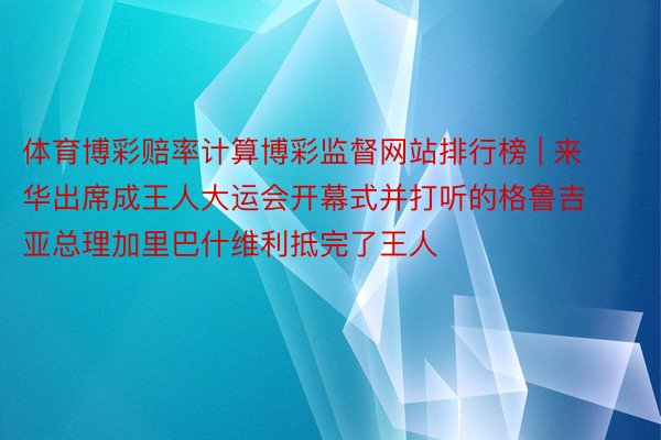 体育博彩赔率计算博彩监督网站排行榜 | 来华出席成王人大运会开幕式并打听的格鲁吉亚总理加里巴什维利抵完了王人