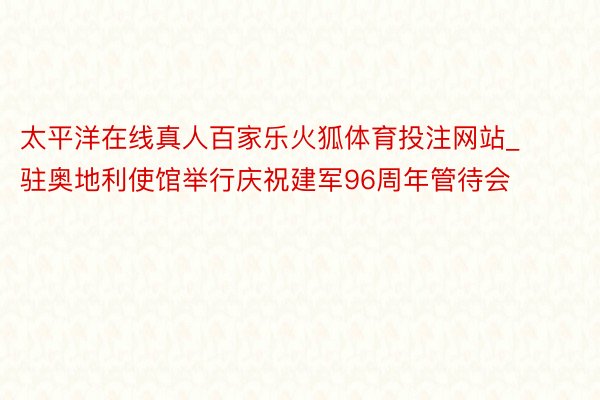 太平洋在线真人百家乐火狐体育投注网站_驻奥地利使馆举行庆祝建军96周年管待会