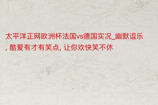 太平洋正网欧洲杯法国vs德国实况_幽默逗乐, 酷爱有才有笑点, 让你欢快笑不休