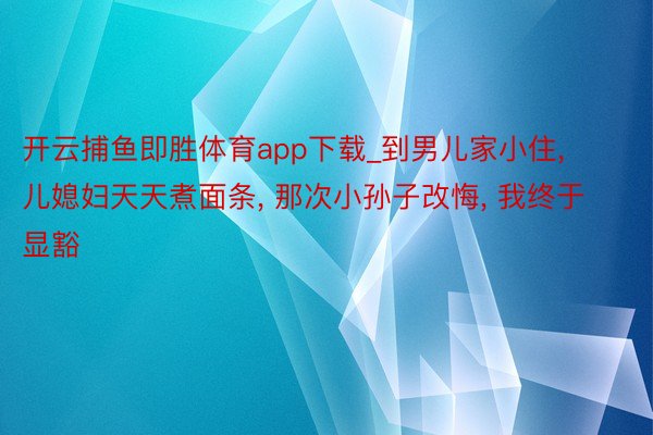 开云捕鱼即胜体育app下载_到男儿家小住, 儿媳妇天天煮面条, 那次小孙子改悔, 我终于显豁