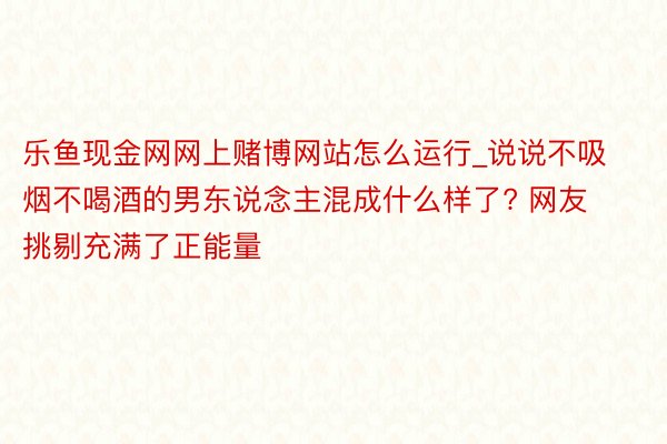 乐鱼现金网网上赌博网站怎么运行_说说不吸烟不喝酒的男东说念主混成什么样了? 网友挑剔充满了正能量