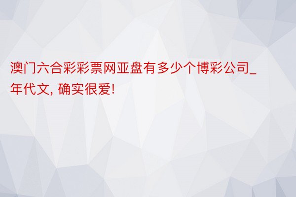 澳门六合彩彩票网亚盘有多少个博彩公司_年代文, 确实很爱!