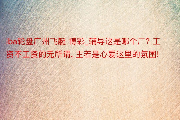 iba轮盘广州飞艇 博彩_辅导这是哪个厂? 工资不工资的无所谓, 主若是心爱这里的氛围!