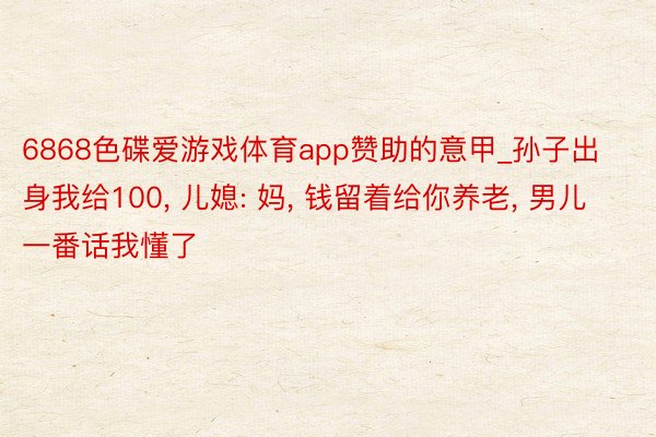 6868色碟爱游戏体育app赞助的意甲_孙子出身我给100, 儿媳: 妈, 钱留着给你养老, 男儿一番话我懂了