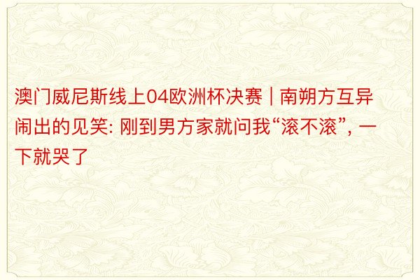 澳门威尼斯线上04欧洲杯决赛 | 南朔方互异闹出的见笑: 刚到男方家就问我“滚不滚”, 一下就哭了