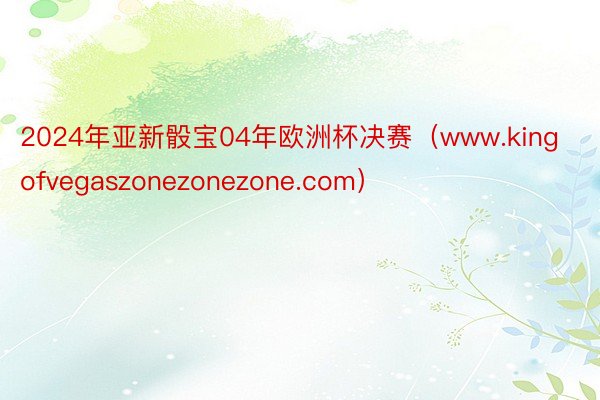 2024年亚新骰宝04年欧洲杯决赛（www.kingofvegaszonezonezone.com）