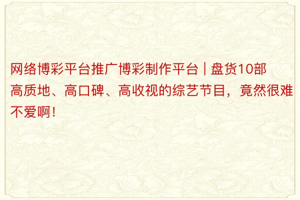 网络博彩平台推广博彩制作平台 | 盘货10部高质地、高口碑、高收视的综艺节目，竟然很难不爱啊！
