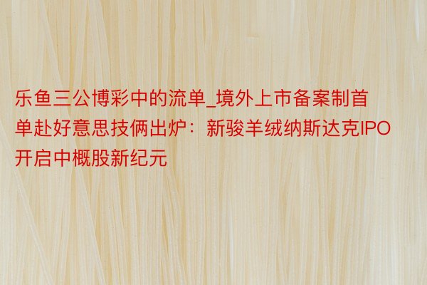 乐鱼三公博彩中的流单_境外上市备案制首单赴好意思技俩出炉：新骏羊绒纳斯达克IPO开启中概股新纪元