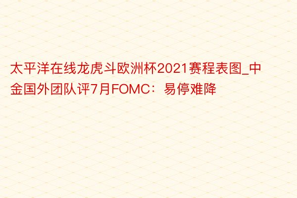 太平洋在线龙虎斗欧洲杯2021赛程表图_中金国外团队评7月FOMC：易停难降