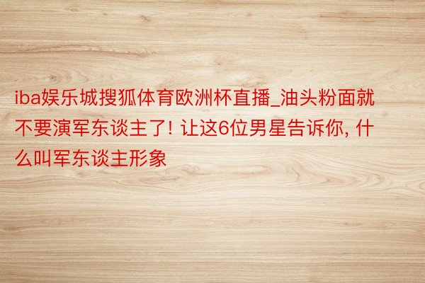 iba娱乐城搜狐体育欧洲杯直播_油头粉面就不要演军东谈主了! 让这6位男星告诉你, 什么叫军东谈主形象