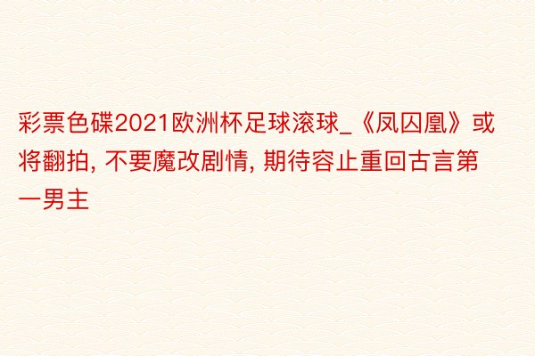 彩票色碟2021欧洲杯足球滚球_《凤囚凰》或将翻拍, 不要魔改剧情, 期待容止重回古言第一男主