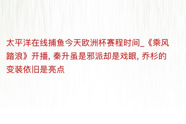 太平洋在线捕鱼今天欧洲杯赛程时间_《乘风踏浪》开播, 秦升虽是邪派却是戏眼, 乔杉的变装依旧是亮点