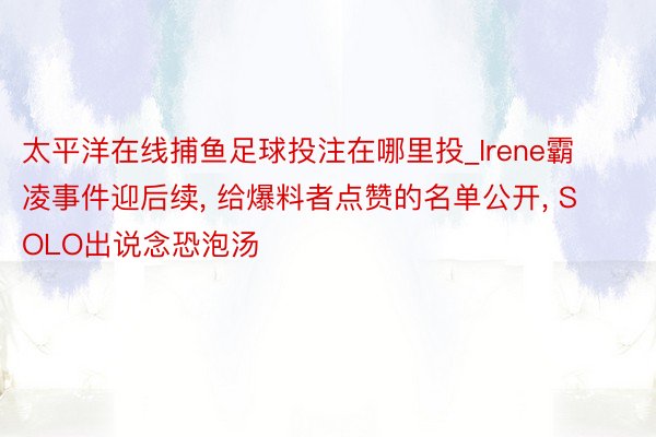 太平洋在线捕鱼足球投注在哪里投_Irene霸凌事件迎后续, 给爆料者点赞的名单公开, SOLO出说念恐泡汤