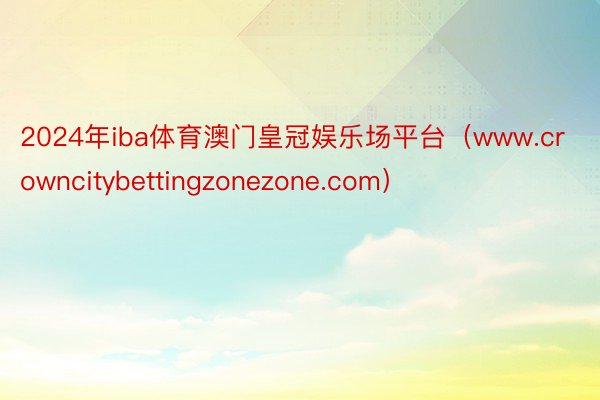 2024年iba体育澳门皇冠娱乐场平台（www.crowncitybettingzonezone.com）