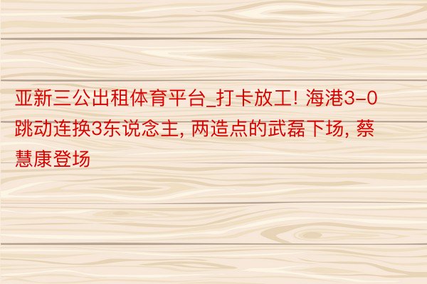 亚新三公出租体育平台_打卡放工! 海港3-0跳动连换3东说念主, 两造点的武磊下场, 蔡慧康登场