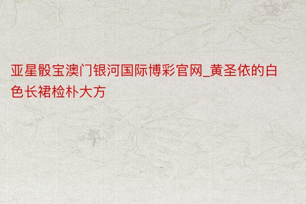 亚星骰宝澳门银河国际博彩官网_黄圣依的白色长裙检朴大方