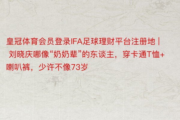 皇冠体育会员登录IFA足球理财平台注册地 | 刘晓庆哪像“奶奶辈”的东谈主，穿卡通T恤+喇叭裤，少许不像73岁