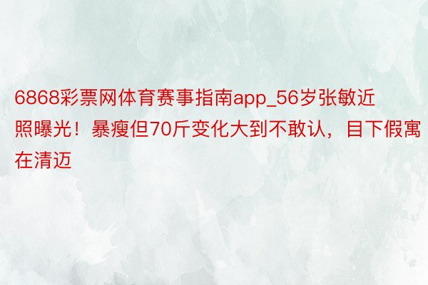 6868彩票网体育赛事指南app_56岁张敏近照曝光！暴瘦但70斤变化大到不敢认，目下假寓在清迈