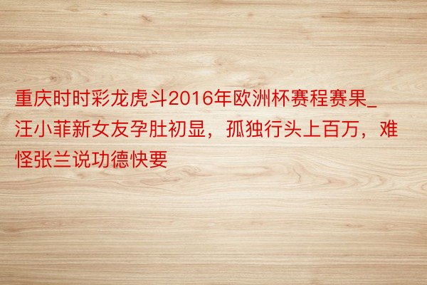 重庆时时彩龙虎斗2016年欧洲杯赛程赛果_汪小菲新女友孕肚初显，孤独行头上百万，难怪张兰说功德快要