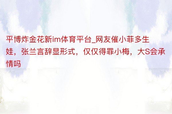 平博炸金花新im体育平台_网友催小菲多生娃，张兰言辞显形式，仅仅得罪小梅，大S会承情吗