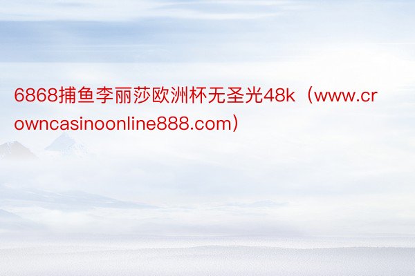 6868捕鱼李丽莎欧洲杯无圣光48k（www.crowncasinoonline888.com）
