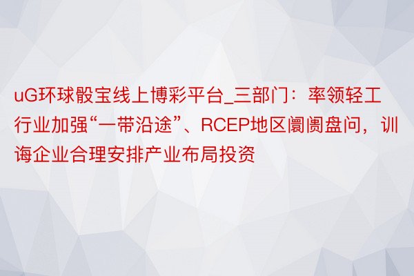 uG环球骰宝线上博彩平台_三部门：率领轻工行业加强“一带沿途”、RCEP地区阛阓盘问，训诲企业合理安排产业布局投资