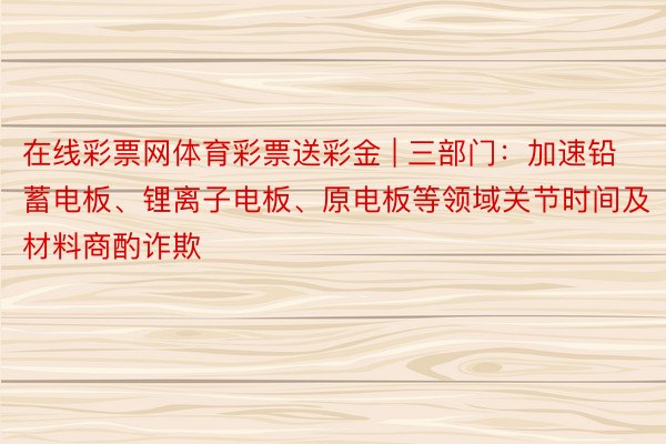 在线彩票网体育彩票送彩金 | 三部门：加速铅蓄电板、锂离子电板、原电板等领域关节时间及材料商酌诈欺