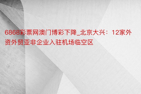 6868彩票网澳门博彩下降_北京大兴：12家外资外贸亚非企业入驻机场临空区