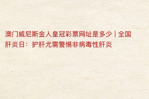澳门威尼斯金人皇冠彩票网址是多少 | 全国肝炎日：护肝尤需警惕非病毒性肝炎