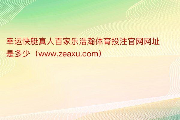 幸运快艇真人百家乐浩瀚体育投注官网网址是多少（www.zeaxu.com）