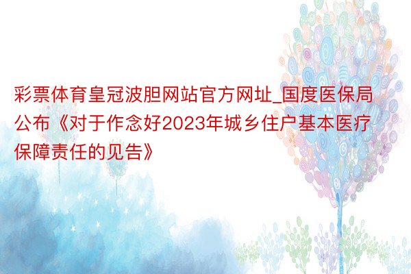 彩票体育皇冠波胆网站官方网址_国度医保局公布《对于作念好2023年城乡住户基本医疗保障责任的见告》